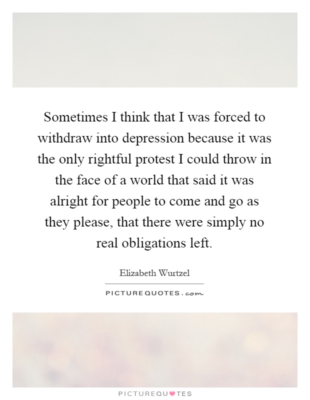 Sometimes I think that I was forced to withdraw into depression because it was the only rightful protest I could throw in the face of a world that said it was alright for people to come and go as they please, that there were simply no real obligations left Picture Quote #1