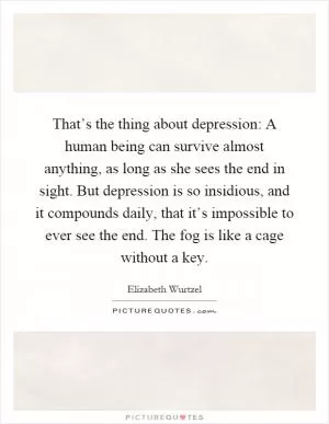 That’s the thing about depression: A human being can survive almost anything, as long as she sees the end in sight. But depression is so insidious, and it compounds daily, that it’s impossible to ever see the end. The fog is like a cage without a key Picture Quote #1