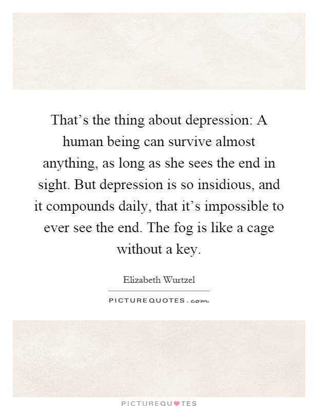 That's the thing about depression: A human being can survive almost anything, as long as she sees the end in sight. But depression is so insidious, and it compounds daily, that it's impossible to ever see the end. The fog is like a cage without a key Picture Quote #1