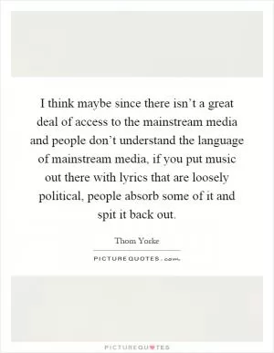 I think maybe since there isn’t a great deal of access to the mainstream media and people don’t understand the language of mainstream media, if you put music out there with lyrics that are loosely political, people absorb some of it and spit it back out Picture Quote #1