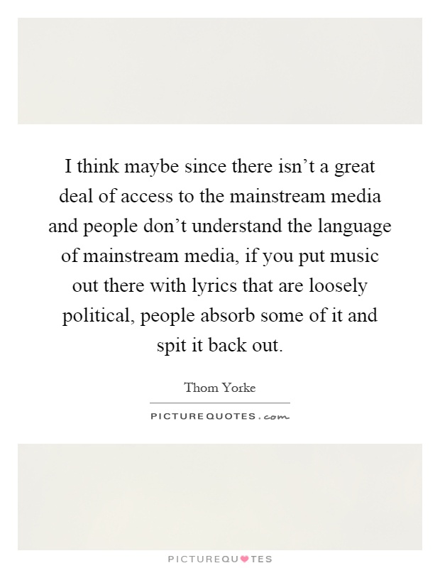 I think maybe since there isn't a great deal of access to the mainstream media and people don't understand the language of mainstream media, if you put music out there with lyrics that are loosely political, people absorb some of it and spit it back out Picture Quote #1