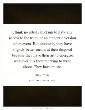 I think no artist can claim to have any access to the truth, or an authentic version of an event. But obviously they have slightly better means at their disposal because they have their art to energize whatever it is they’re trying to write about. They have music Picture Quote #1