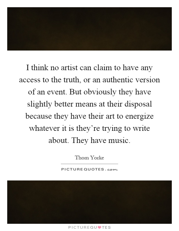 I think no artist can claim to have any access to the truth, or an authentic version of an event. But obviously they have slightly better means at their disposal because they have their art to energize whatever it is they're trying to write about. They have music Picture Quote #1