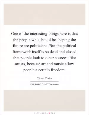 One of the interesting things here is that the people who should be shaping the future are politicians. But the political framework itself is so dead and closed that people look to other sources, like artists, because art and music allow people a certain freedom Picture Quote #1