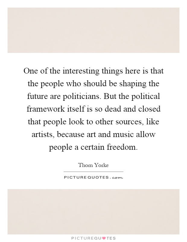 One of the interesting things here is that the people who should be shaping the future are politicians. But the political framework itself is so dead and closed that people look to other sources, like artists, because art and music allow people a certain freedom Picture Quote #1