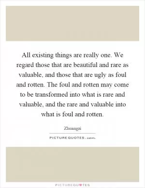 All existing things are really one. We regard those that are beautiful and rare as valuable, and those that are ugly as foul and rotten. The foul and rotten may come to be transformed into what is rare and valuable, and the rare and valuable into what is foul and rotten Picture Quote #1