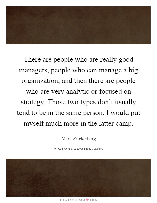 There are people who are really good managers, people who can manage a big organization, and then there are people who are very analytic or focused on strategy. Those two types don't usually tend to be in the same person. I would put myself much more in the latter camp Picture Quote #1