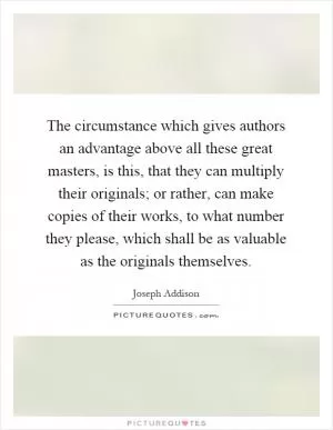 The circumstance which gives authors an advantage above all these great masters, is this, that they can multiply their originals; or rather, can make copies of their works, to what number they please, which shall be as valuable as the originals themselves Picture Quote #1
