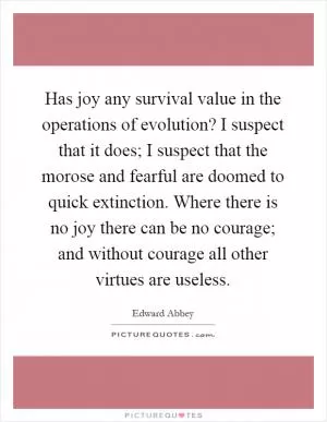 Has joy any survival value in the operations of evolution? I suspect that it does; I suspect that the morose and fearful are doomed to quick extinction. Where there is no joy there can be no courage; and without courage all other virtues are useless Picture Quote #1