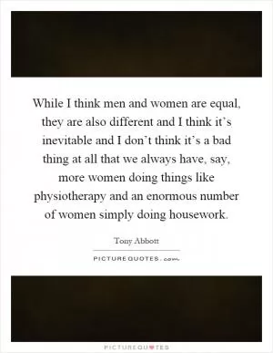While I think men and women are equal, they are also different and I think it’s inevitable and I don’t think it’s a bad thing at all that we always have, say, more women doing things like physiotherapy and an enormous number of women simply doing housework Picture Quote #1