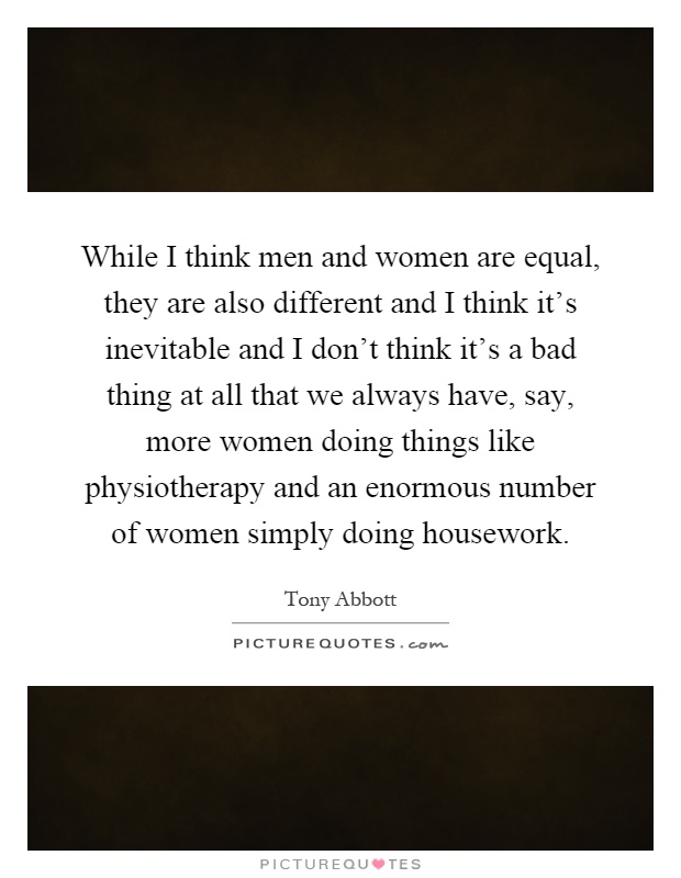 While I think men and women are equal, they are also different and I think it's inevitable and I don't think it's a bad thing at all that we always have, say, more women doing things like physiotherapy and an enormous number of women simply doing housework Picture Quote #1