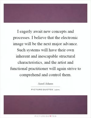 I eagerly await new concepts and processes. I believe that the electronic image will be the next major advance. Such systems will have their own inherent and inescapable structural characteristics, and the artist and functional practitioner will again strive to comprehend and control them Picture Quote #1
