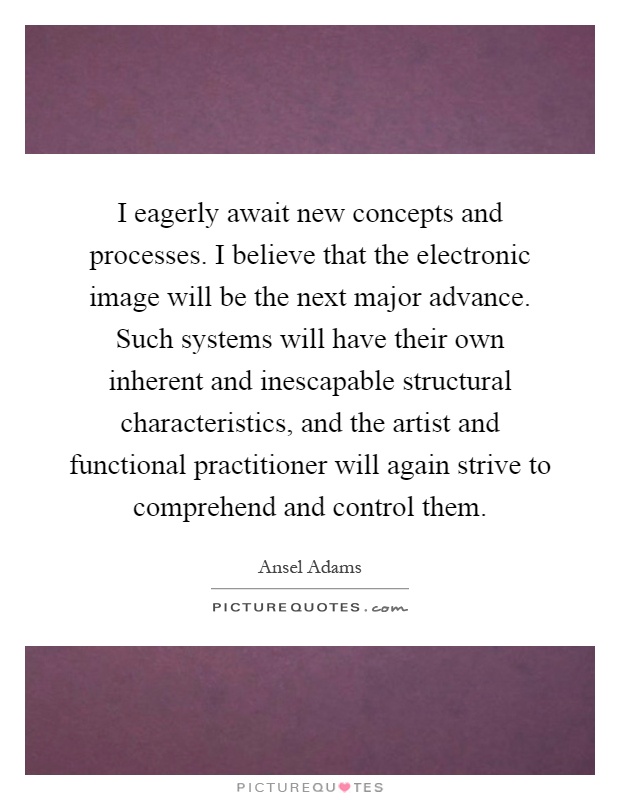 I eagerly await new concepts and processes. I believe that the electronic image will be the next major advance. Such systems will have their own inherent and inescapable structural characteristics, and the artist and functional practitioner will again strive to comprehend and control them Picture Quote #1