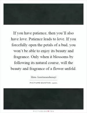 If you have patience, then you’ll also have love. Patience leads to love. If you forcefully open the petals of a bud, you won’t be able to enjoy its beauty and fragrance. Only when it blossoms by following its natural course, will the beauty and fragrance of a flower unfold Picture Quote #1