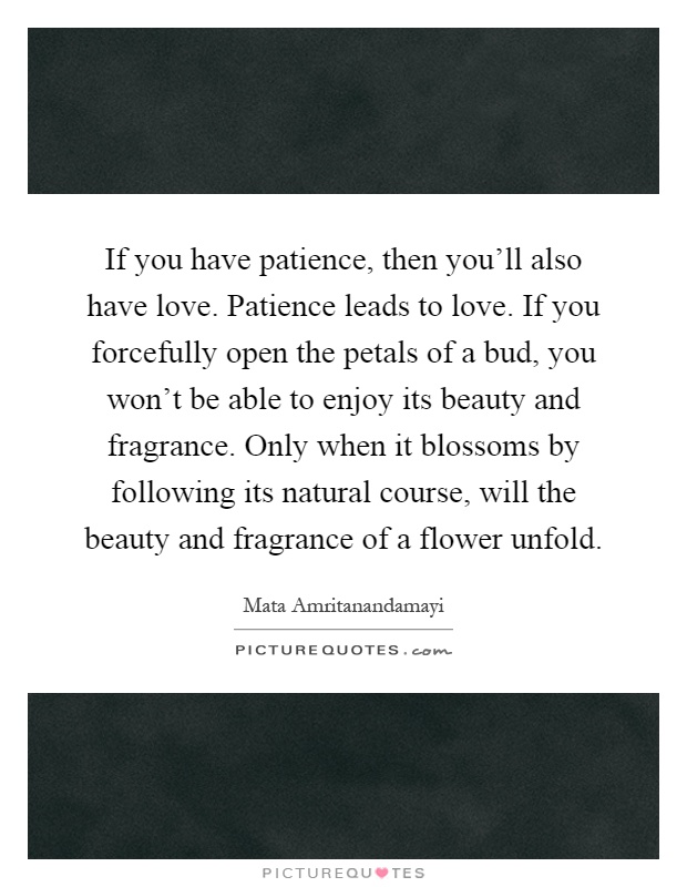 If you have patience, then you'll also have love. Patience leads to love. If you forcefully open the petals of a bud, you won't be able to enjoy its beauty and fragrance. Only when it blossoms by following its natural course, will the beauty and fragrance of a flower unfold Picture Quote #1