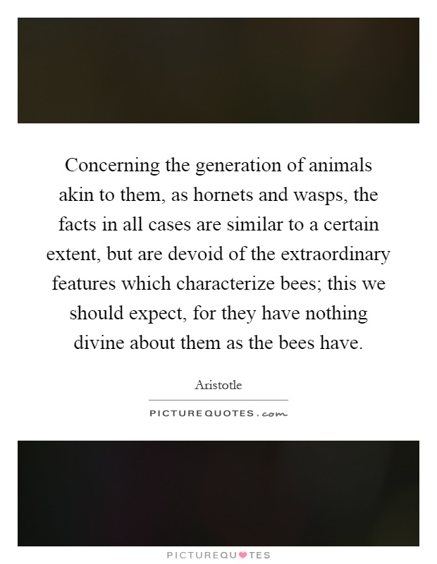 Concerning the generation of animals akin to them, as hornets and wasps, the facts in all cases are similar to a certain extent, but are devoid of the extraordinary features which characterize bees; this we should expect, for they have nothing divine about them as the bees have Picture Quote #1