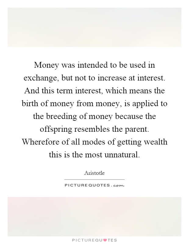 Money was intended to be used in exchange, but not to increase at interest. And this term interest, which means the birth of money from money, is applied to the breeding of money because the offspring resembles the parent. Wherefore of all modes of getting wealth this is the most unnatural Picture Quote #1