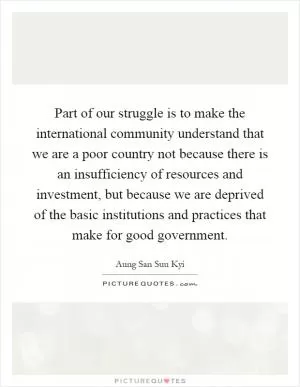 Part of our struggle is to make the international community understand that we are a poor country not because there is an insufficiency of resources and investment, but because we are deprived of the basic institutions and practices that make for good government Picture Quote #1