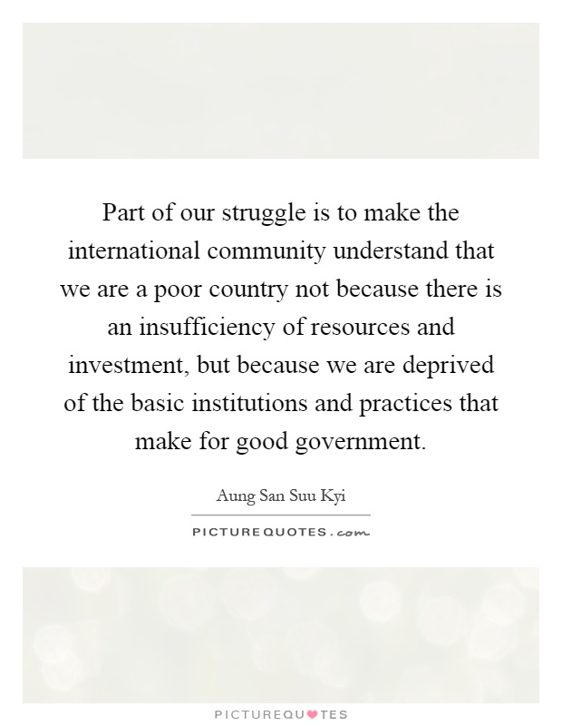 Part of our struggle is to make the international community understand that we are a poor country not because there is an insufficiency of resources and investment, but because we are deprived of the basic institutions and practices that make for good government Picture Quote #1