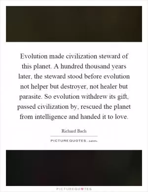 Evolution made civilization steward of this planet. A hundred thousand years later, the steward stood before evolution not helper but destroyer, not healer but parasite. So evolution withdrew its gift, passed civilization by, rescued the planet from intelligence and handed it to love Picture Quote #1