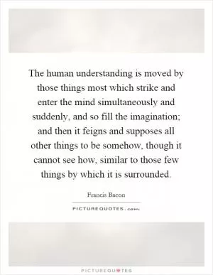 The human understanding is moved by those things most which strike and enter the mind simultaneously and suddenly, and so fill the imagination; and then it feigns and supposes all other things to be somehow, though it cannot see how, similar to those few things by which it is surrounded Picture Quote #1