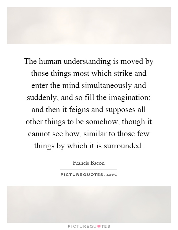 The human understanding is moved by those things most which strike and enter the mind simultaneously and suddenly, and so fill the imagination; and then it feigns and supposes all other things to be somehow, though it cannot see how, similar to those few things by which it is surrounded Picture Quote #1