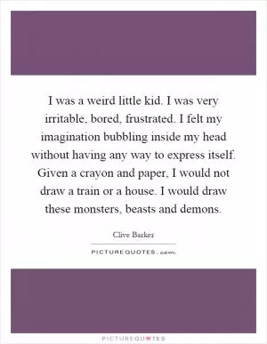 I was a weird little kid. I was very irritable, bored, frustrated. I felt my imagination bubbling inside my head without having any way to express itself. Given a crayon and paper, I would not draw a train or a house. I would draw these monsters, beasts and demons Picture Quote #1