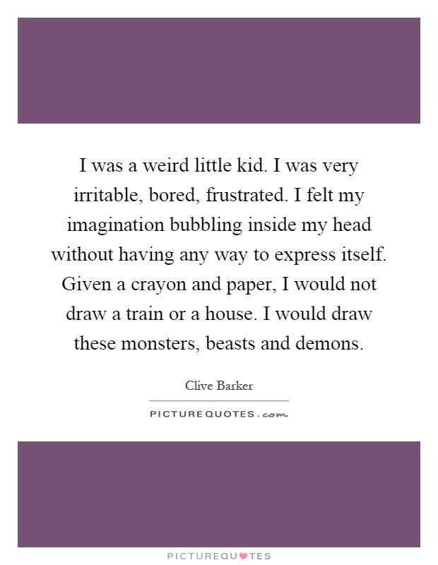 I was a weird little kid. I was very irritable, bored, frustrated. I felt my imagination bubbling inside my head without having any way to express itself. Given a crayon and paper, I would not draw a train or a house. I would draw these monsters, beasts and demons Picture Quote #1