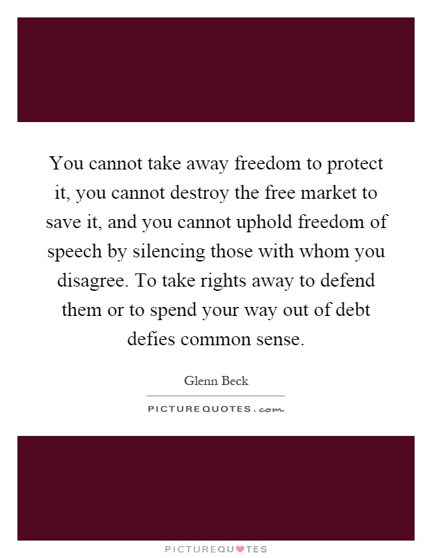 You cannot take away freedom to protect it, you cannot destroy the free market to save it, and you cannot uphold freedom of speech by silencing those with whom you disagree. To take rights away to defend them or to spend your way out of debt defies common sense Picture Quote #1