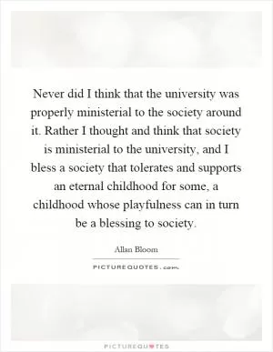 Never did I think that the university was properly ministerial to the society around it. Rather I thought and think that society is ministerial to the university, and I bless a society that tolerates and supports an eternal childhood for some, a childhood whose playfulness can in turn be a blessing to society Picture Quote #1