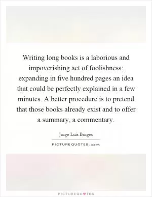 Writing long books is a laborious and impoverishing act of foolishness: expanding in five hundred pages an idea that could be perfectly explained in a few minutes. A better procedure is to pretend that those books already exist and to offer a summary, a commentary Picture Quote #1