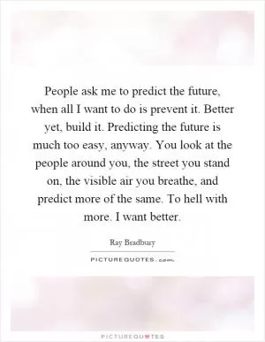 People ask me to predict the future, when all I want to do is prevent it. Better yet, build it. Predicting the future is much too easy, anyway. You look at the people around you, the street you stand on, the visible air you breathe, and predict more of the same. To hell with more. I want better Picture Quote #1