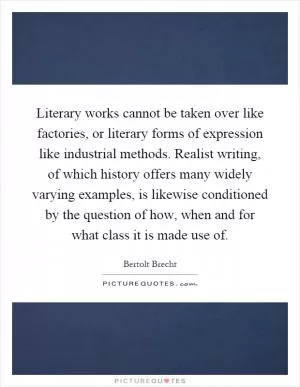 Literary works cannot be taken over like factories, or literary forms of expression like industrial methods. Realist writing, of which history offers many widely varying examples, is likewise conditioned by the question of how, when and for what class it is made use of Picture Quote #1