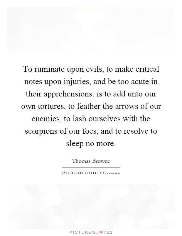 To ruminate upon evils, to make critical notes upon injuries, and be too acute in their apprehensions, is to add unto our own tortures, to feather the arrows of our enemies, to lash ourselves with the scorpions of our foes, and to resolve to sleep no more Picture Quote #1
