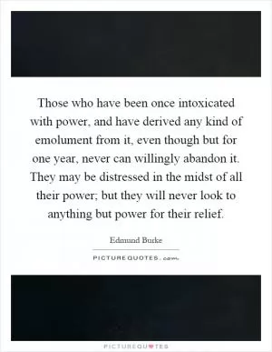 Those who have been once intoxicated with power, and have derived any kind of emolument from it, even though but for one year, never can willingly abandon it. They may be distressed in the midst of all their power; but they will never look to anything but power for their relief Picture Quote #1