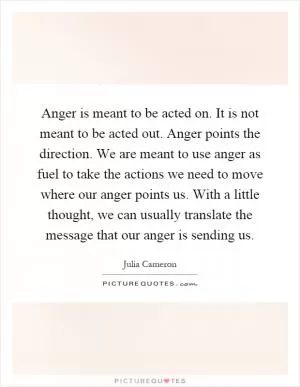 Anger is meant to be acted on. It is not meant to be acted out. Anger points the direction. We are meant to use anger as fuel to take the actions we need to move where our anger points us. With a little thought, we can usually translate the message that our anger is sending us Picture Quote #1