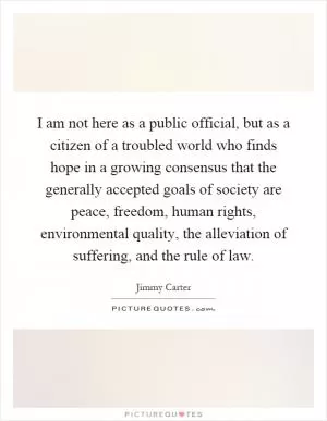 I am not here as a public official, but as a citizen of a troubled world who finds hope in a growing consensus that the generally accepted goals of society are peace, freedom, human rights, environmental quality, the alleviation of suffering, and the rule of law Picture Quote #1