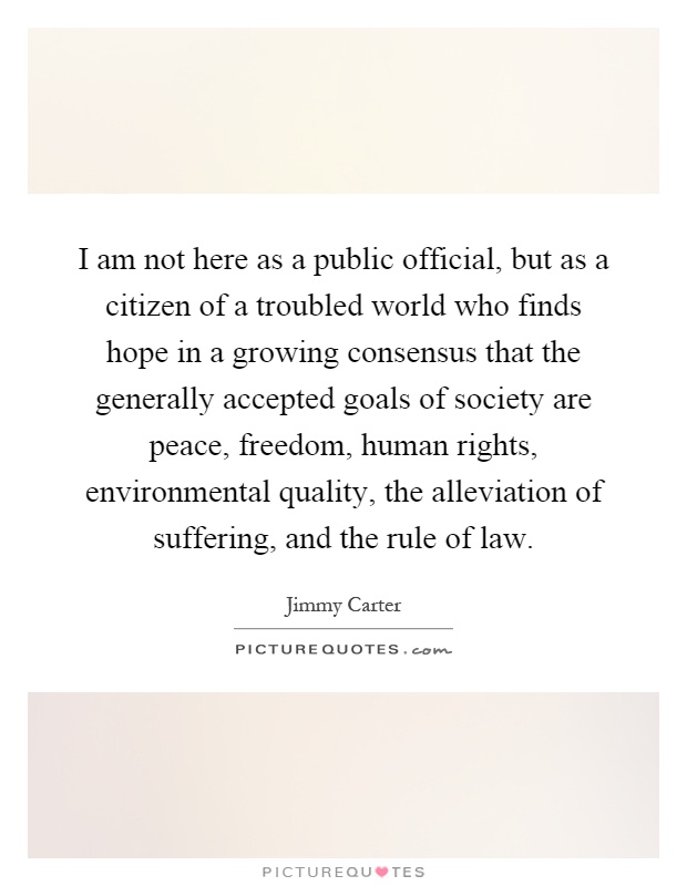 I am not here as a public official, but as a citizen of a troubled world who finds hope in a growing consensus that the generally accepted goals of society are peace, freedom, human rights, environmental quality, the alleviation of suffering, and the rule of law Picture Quote #1