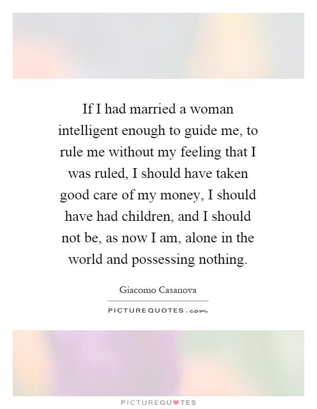 If I had married a woman intelligent enough to guide me, to rule me without my feeling that I was ruled, I should have taken good care of my money, I should have had children, and I should not be, as now I am, alone in the world and possessing nothing Picture Quote #1