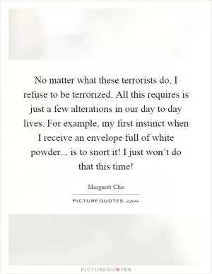 No matter what these terrorists do, I refuse to be terrorized. All this requires is just a few alterations in our day to day lives. For example, my first instinct when I receive an envelope full of white powder... is to snort it! I just won’t do that this time! Picture Quote #1