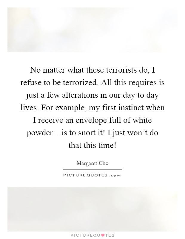 No matter what these terrorists do, I refuse to be terrorized. All this requires is just a few alterations in our day to day lives. For example, my first instinct when I receive an envelope full of white powder... is to snort it! I just won't do that this time! Picture Quote #1