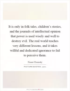 It is only in folk tales, children’s stories, and the journals of intellectual opinion that power is used wisely and well to destroy evil. The real world teaches very different lessons, and it takes willful and dedicated ignorance to fail to perceive them Picture Quote #1