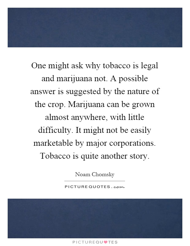 One might ask why tobacco is legal and marijuana not. A possible answer is suggested by the nature of the crop. Marijuana can be grown almost anywhere, with little difficulty. It might not be easily marketable by major corporations. Tobacco is quite another story Picture Quote #1
