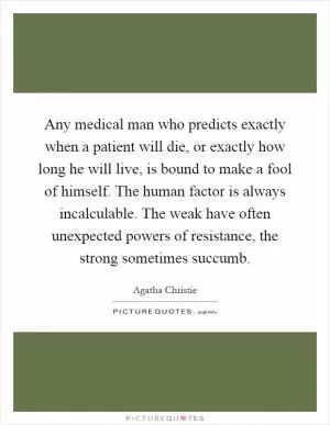 Any medical man who predicts exactly when a patient will die, or exactly how long he will live, is bound to make a fool of himself. The human factor is always incalculable. The weak have often unexpected powers of resistance, the strong sometimes succumb Picture Quote #1