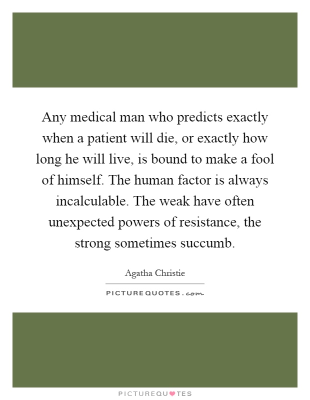 Any medical man who predicts exactly when a patient will die, or exactly how long he will live, is bound to make a fool of himself. The human factor is always incalculable. The weak have often unexpected powers of resistance, the strong sometimes succumb Picture Quote #1