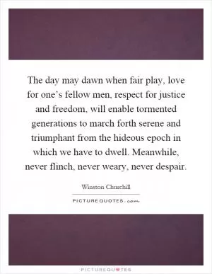 The day may dawn when fair play, love for one’s fellow men, respect for justice and freedom, will enable tormented generations to march forth serene and triumphant from the hideous epoch in which we have to dwell. Meanwhile, never flinch, never weary, never despair Picture Quote #1