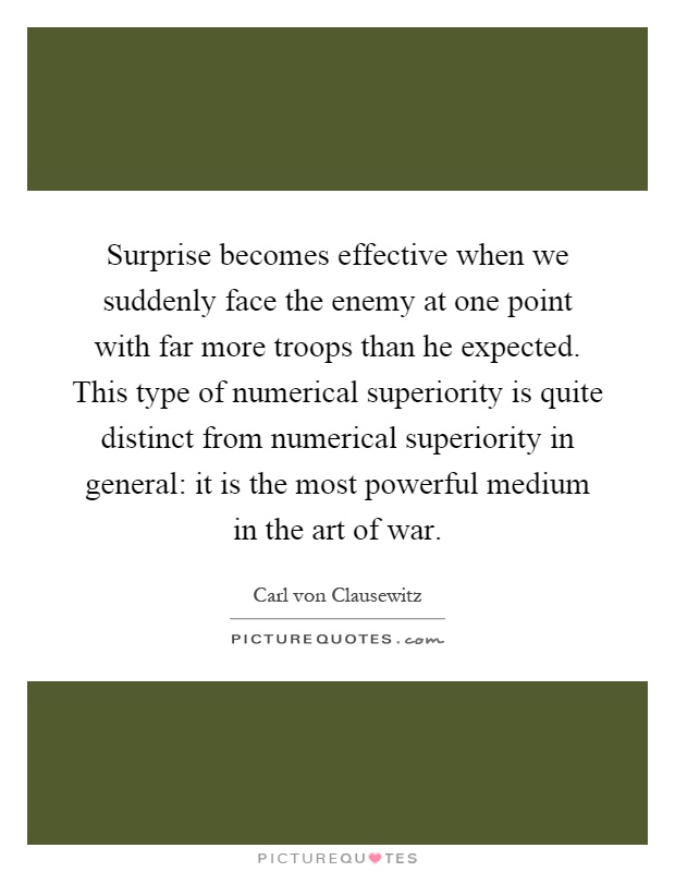 Surprise becomes effective when we suddenly face the enemy at one point with far more troops than he expected. This type of numerical superiority is quite distinct from numerical superiority in general: it is the most powerful medium in the art of war Picture Quote #1