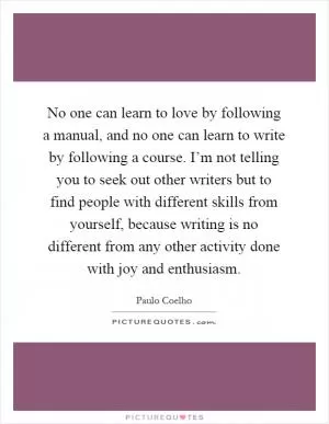 No one can learn to love by following a manual, and no one can learn to write by following a course. I’m not telling you to seek out other writers but to find people with different skills from yourself, because writing is no different from any other activity done with joy and enthusiasm Picture Quote #1