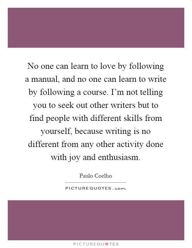 No one can learn to love by following a manual, and no one can learn to write by following a course. I'm not telling you to seek out other writers but to find people with different skills from yourself, because writing is no different from any other activity done with joy and enthusiasm Picture Quote #1