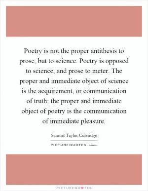 Poetry is not the proper antithesis to prose, but to science. Poetry is opposed to science, and prose to meter. The proper and immediate object of science is the acquirement, or communication of truth; the proper and immediate object of poetry is the communication of immediate pleasure Picture Quote #1